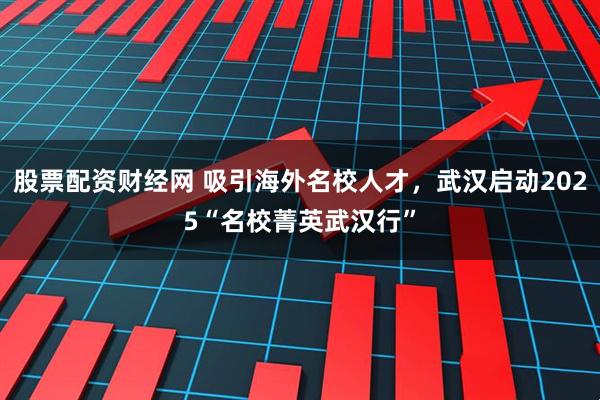 股票配资财经网 吸引海外名校人才，武汉启动2025“名校菁英武汉行”
