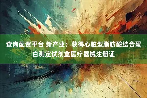 查询配资平台 新产业：获得心脏型脂肪酸结合蛋白测定试剂盒医疗器械注册证